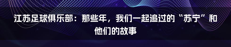 江苏足球俱乐部:那些年,我们一起追过的“苏宁”和他们的故事