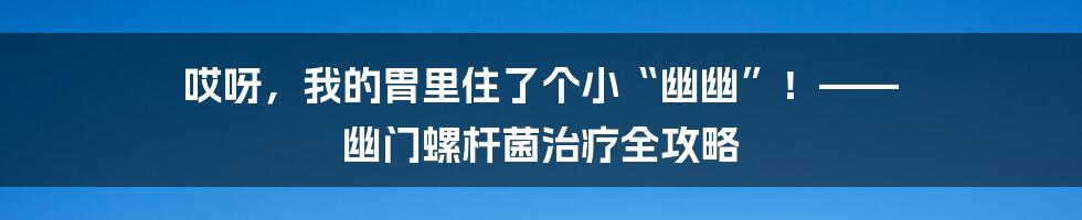 哎呀，我的胃里住了个小“幽幽”！—— 幽门螺杆菌治疗全攻略