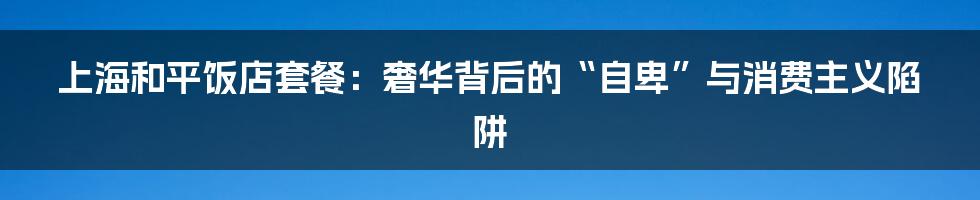上海和平饭店套餐：奢华背后的“自卑”与消费主义陷阱