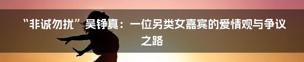“非诚勿扰”吴铮真:一位另类女嘉宾的爱情观与争议之路