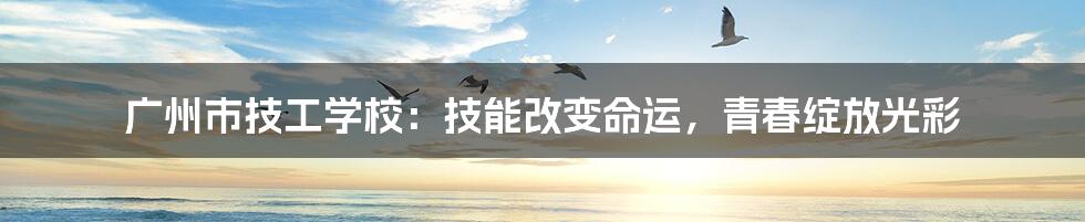 广州市技工学校:技能改变命运,青春绽放光彩