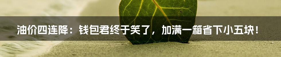 油价四连降：钱包君终于笑了，加满一箱省下小五块！