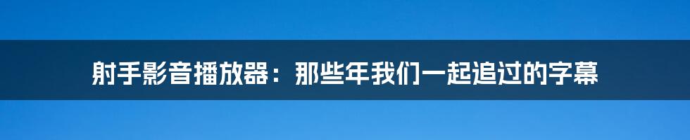 射手影音播放器：那些年我们一起追过的字幕