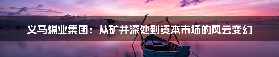 义马煤业集团:从矿井深处到资本市场的风云变幻