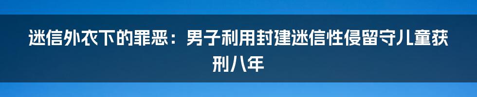 迷信外衣下的罪恶:男子利用封建迷信性侵留守儿童获刑八年