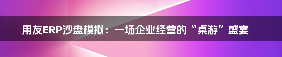 用友ERP沙盘模拟:一场企业经营的“桌游”盛宴