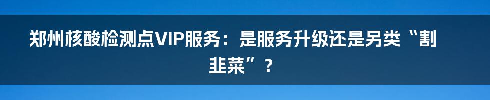 郑州核酸检测点VIP服务:是服务升级还是另类“割韭菜”?