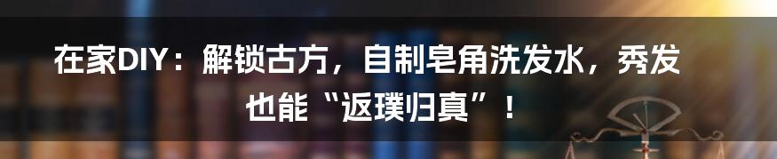 在家DIY：解锁古方，自制皂角洗发水，秀发也能“返璞归真”！
