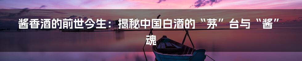 酱香酒的前世今生:揭秘中国白酒的“茅”台与“酱”魂