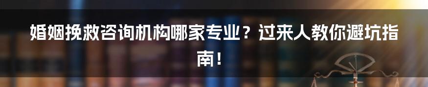 婚姻挽救咨询机构哪家专业？过来人教你避坑指南！