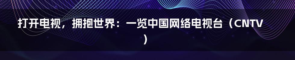 打开电视，拥抱世界：一览中国网络电视台（CNTV）