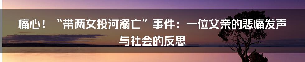 痛心！“带两女投河溺亡”事件：一位父亲的悲痛发声与社会的反思