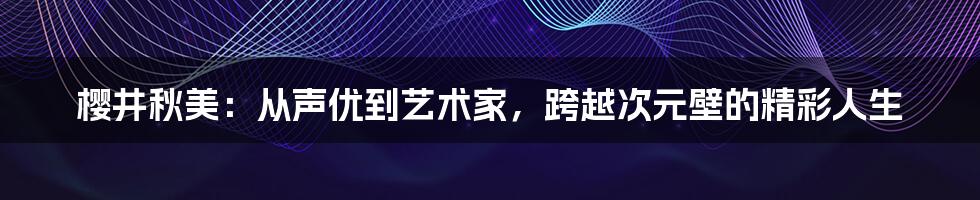 樱井秋美：从声优到艺术家，跨越次元壁的精彩人生