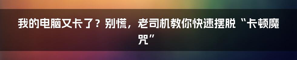 我的电脑又卡了？别慌，老司机教你快速摆脱“卡顿魔咒”