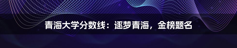 青海大学分数线：逐梦青海，金榜题名