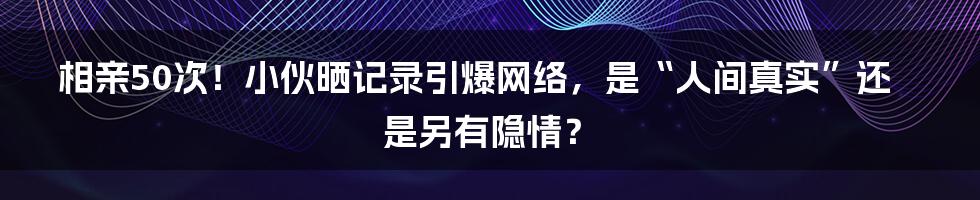 相亲50次！小伙晒记录引爆网络，是“人间真实”还是另有隐情？