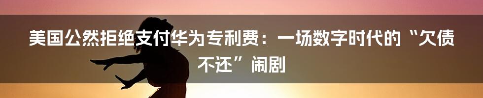 美国公然拒绝支付华为专利费：一场数字时代的“欠债不还”闹剧