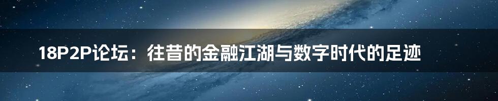 18P2P论坛:往昔的金融江湖与数字时代的足迹
