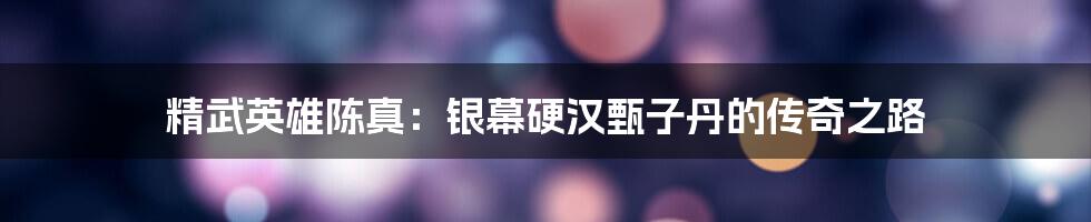 精武英雄陈真:银幕硬汉甄子丹的传奇之路