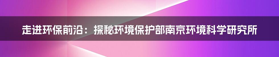 走进环保前沿:探秘环境保护部南京环境科学研究所