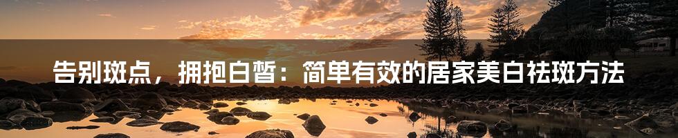 告别斑点，拥抱白皙：简单有效的居家美白祛斑方法