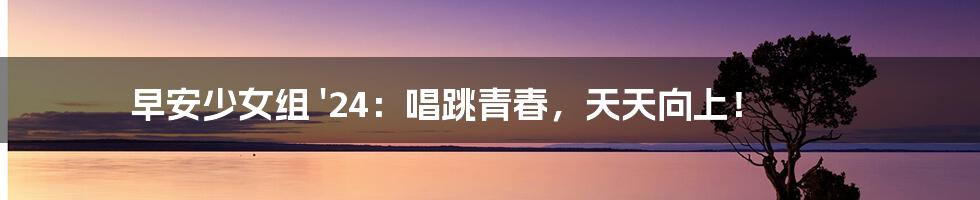 早安少女组 '24：唱跳青春，天天向上！