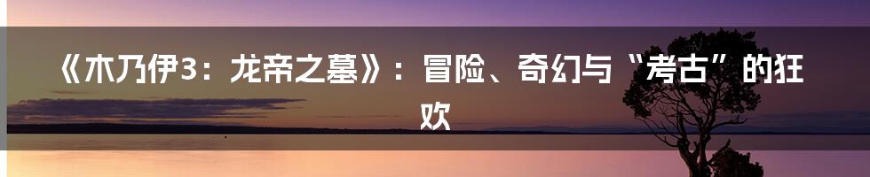 《木乃伊3:龙帝之墓》:冒险、奇幻与“考古”的狂欢