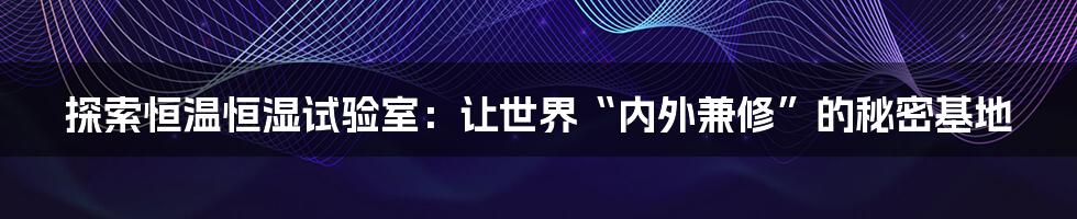 探索恒温恒湿试验室：让世界“内外兼修”的秘密基地