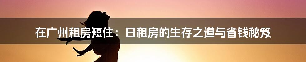 在广州租房短住：日租房的生存之道与省钱秘笈