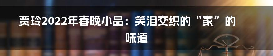 贾玲2022年春晚小品：笑泪交织的“家”的味道