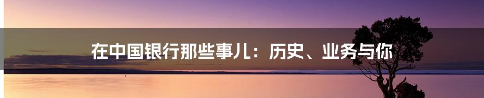 在中国银行那些事儿:历史、业务与你