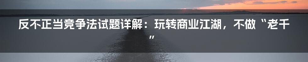 反不正当竞争法试题详解:玩转商业江湖,不做“老千”