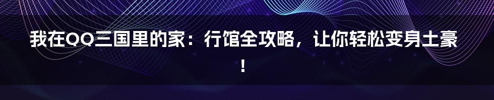 我在QQ三国里的家:行馆全攻略,让你轻松变身土豪!