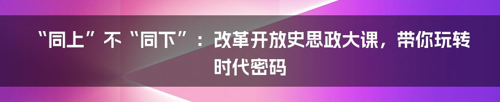“同上”不“同下”：改革开放史思政大课，带你玩转时代密码