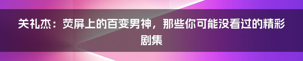 关礼杰：荧屏上的百变男神，那些你可能没看过的精彩剧集