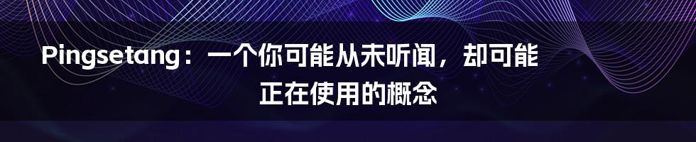 Pingsetang:一个你可能从未听闻,却可能正在使用的概念