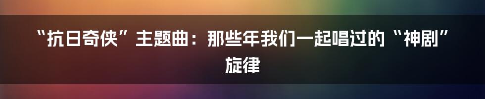 “抗日奇侠”主题曲：那些年我们一起唱过的“神剧”旋律