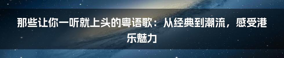 那些让你一听就上头的粤语歌：从经典到潮流，感受港乐魅力