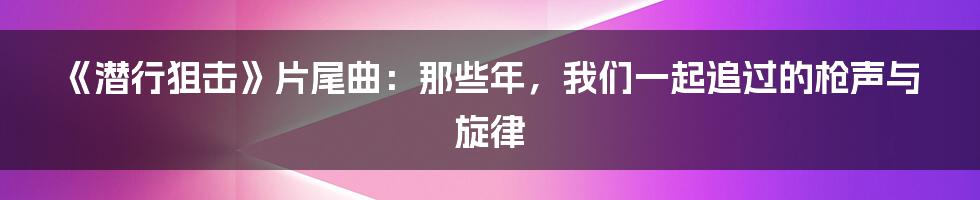 《潜行狙击》片尾曲：那些年，我们一起追过的枪声与旋律