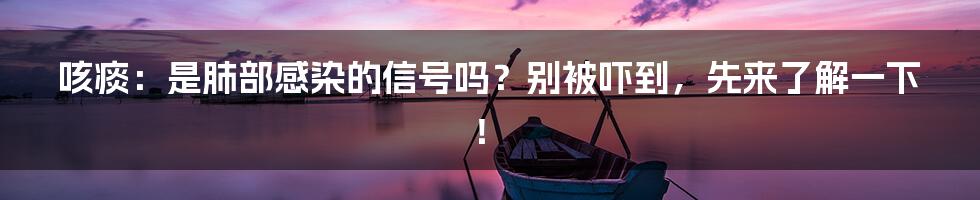 咳痰:是肺部感染的信号吗?别被吓到,先来了解一下!