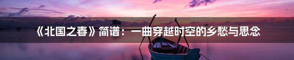《北国之春》简谱:一曲穿越时空的乡愁与思念