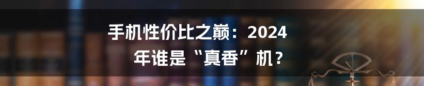 手机性价比之巅：2024 年谁是“真香”机？