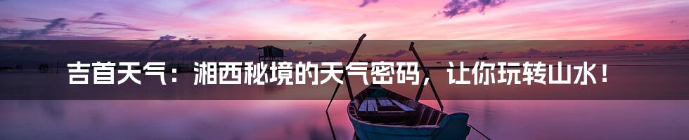 吉首天气：湘西秘境的天气密码，让你玩转山水！