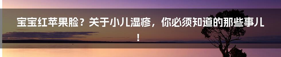宝宝红苹果脸?关于小儿湿疹,你必须知道的那些事儿!