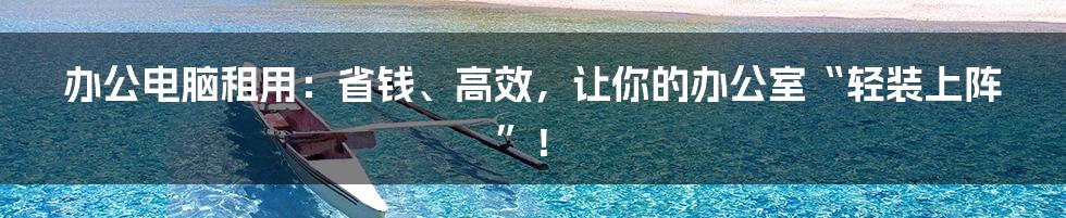 办公电脑租用:省钱、高效,让你的办公室“轻装上阵”!