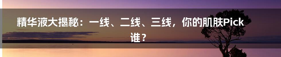 精华液大揭秘:一线、二线、三线,你的肌肤Pick谁?