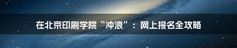 在北京印刷学院“冲浪”：网上报名全攻略