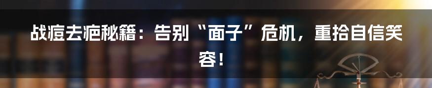 战痘去疤秘籍:告别“面子”危机,重拾自信笑容!