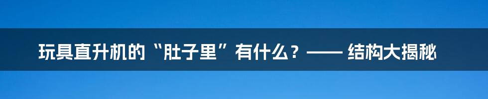 玩具直升机的“肚子里”有什么?—— 结构大揭秘