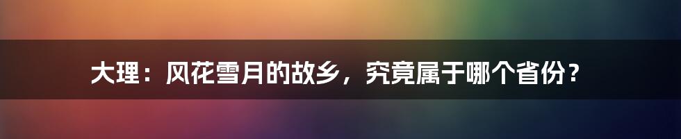 大理：风花雪月的故乡，究竟属于哪个省份？